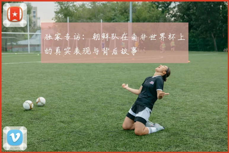 独家专访：朝鲜队在南非世界杯上的真实表现与背后故事