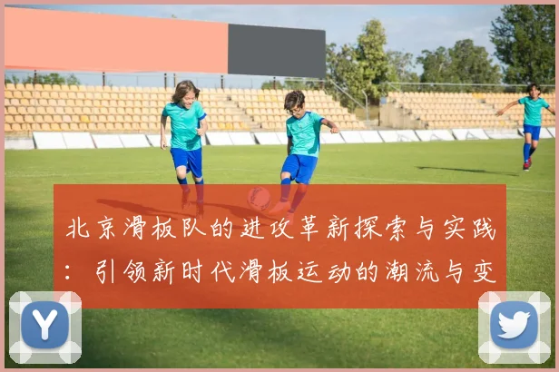 北京滑板队的进攻革新探索与实践：引领新时代滑板运动的潮流与变革