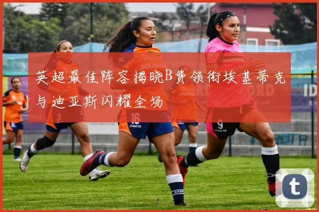 英超最佳阵容揭晓B费领衔埃基蒂克与迪亚斯闪耀全场