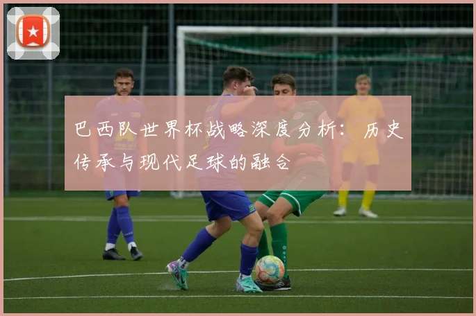 巴西队世界杯战略深度分析：历史传承与现代足球的融合