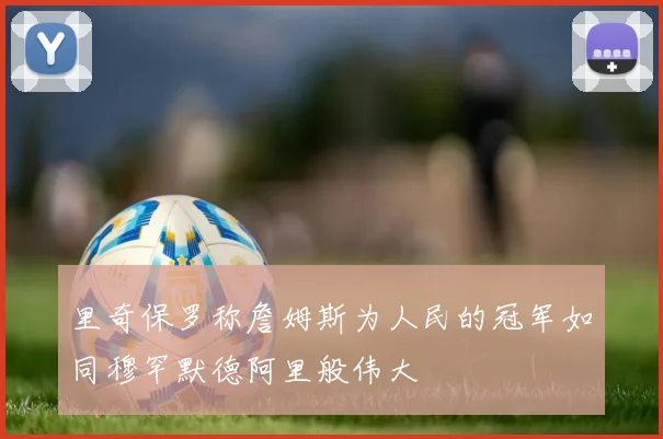 里奇保罗称詹姆斯为人民的冠军如同穆罕默德阿里般伟大
