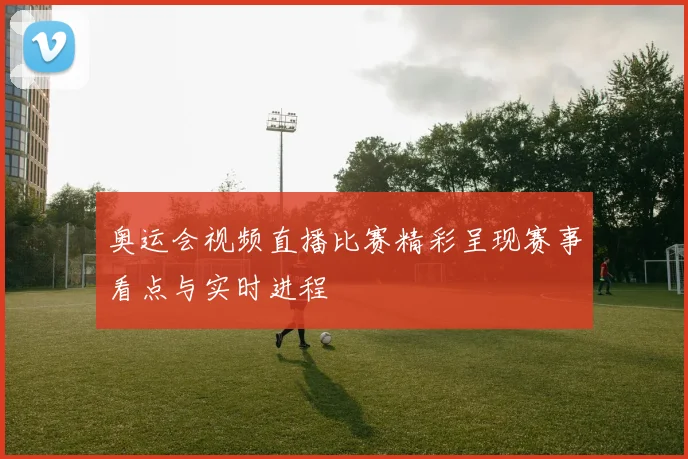 奥运会视频直播比赛精彩呈现赛事看点与实时进程