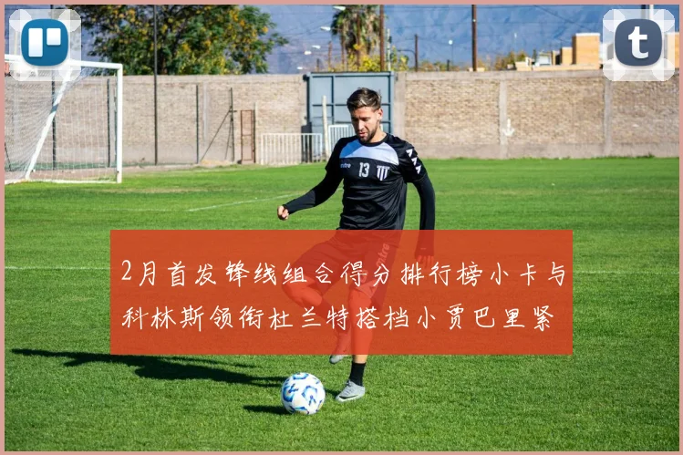 2月首发锋线组合得分排行榜小卡与科林斯领衔杜兰特搭档小贾巴里紧随其后