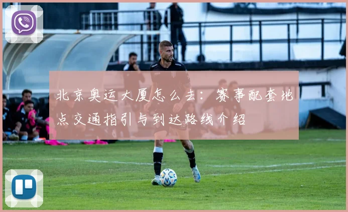 北京奥运大厦怎么去：赛事配套地点交通指引与到达路线介绍
